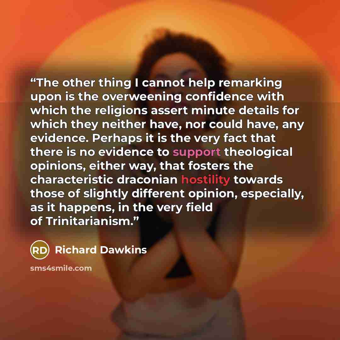 “The other thing I cannot help remarking upon is the overweening confidence with which the religions assert minute details for which they neither have, nor could have, any evidence. Perhaps it is the very fact that there is no evidence to support theological opinions, either way, that fosters the…” quote by Richard Dawkins
