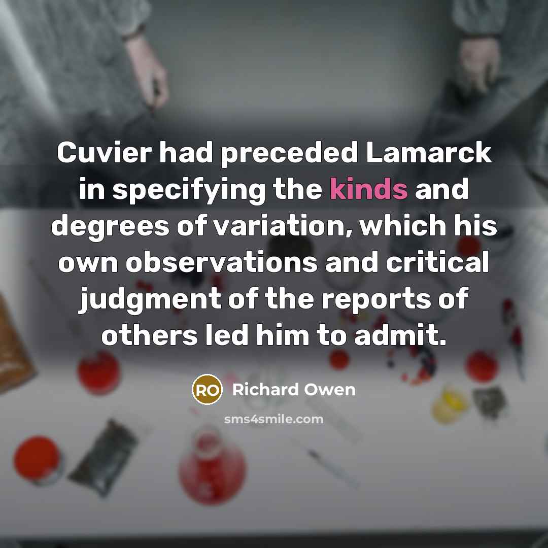 “Cuvier had preceded Lamarck in specifying the kinds and degrees of variation, which his own observations and critical judgment of the reports of others led him to admit.” quote by Richard Owen
