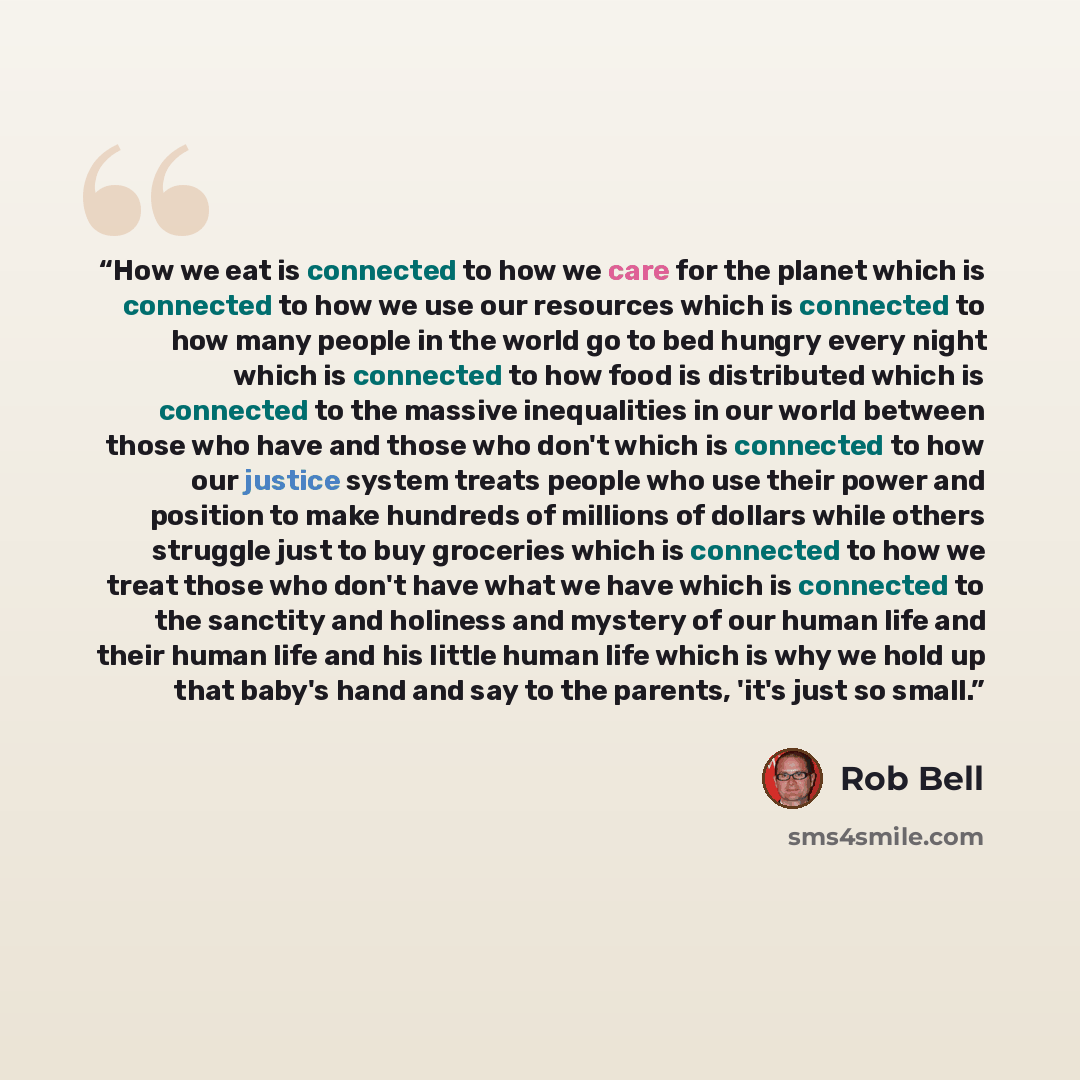 “How we eat is connected to how we care for the planet which is connected to how we use our resources which is connected to how many people in the world go to bed hungry every night which is connected to how food is distributed which is connected to the massive inequalities in our world between…” quote by Rob Bell