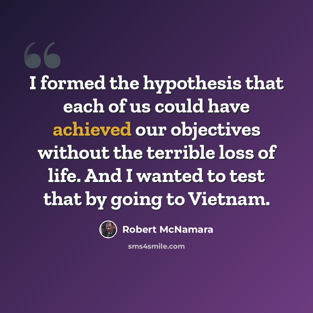 “I formed the hypothesis that each of us could have achieved our objectives without the terrible loss of life. And I wanted to test that by going to Vietnam.” quote by Robert McNamara