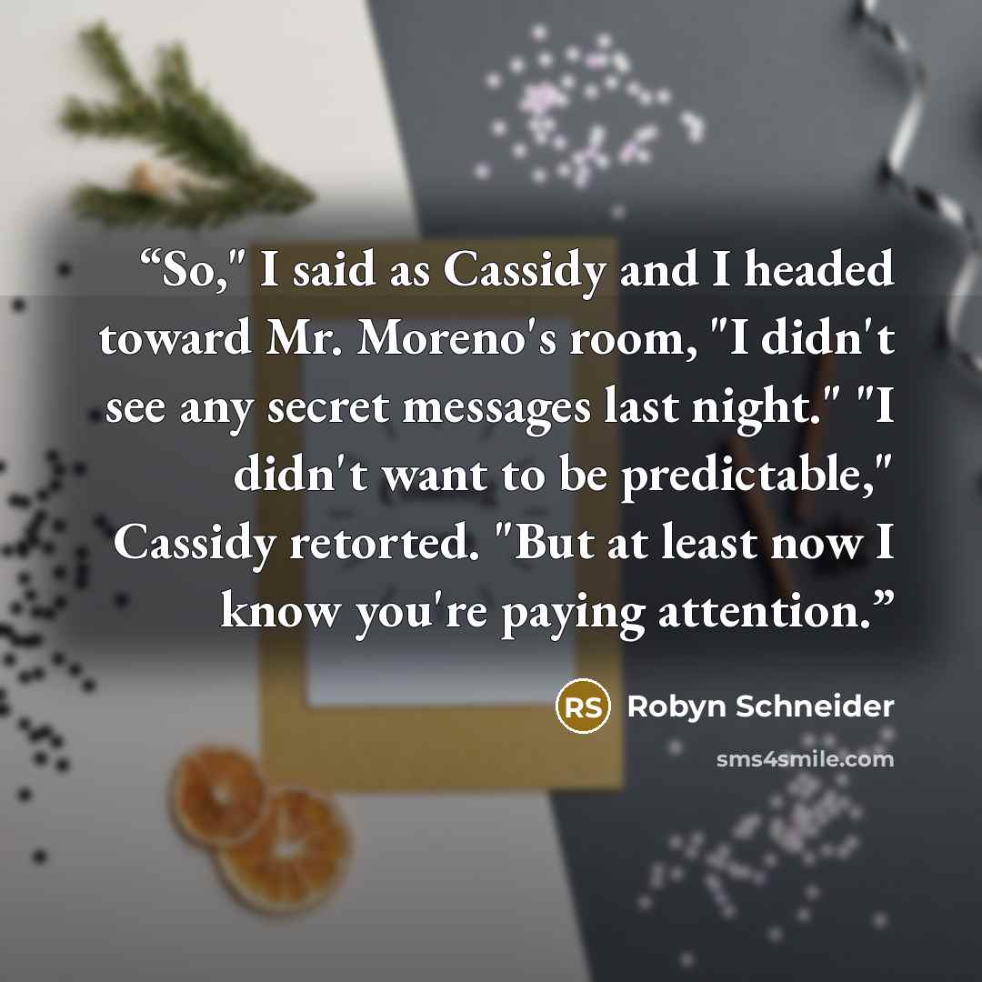 “So," I said as Cassidy and I headed toward Mr. Moreno's room, "I didn't see any secret messages last night." "I didn't want to be predictable," Cassidy retorted. "But at least now I know you're paying attention.” quote by Robyn Schneider