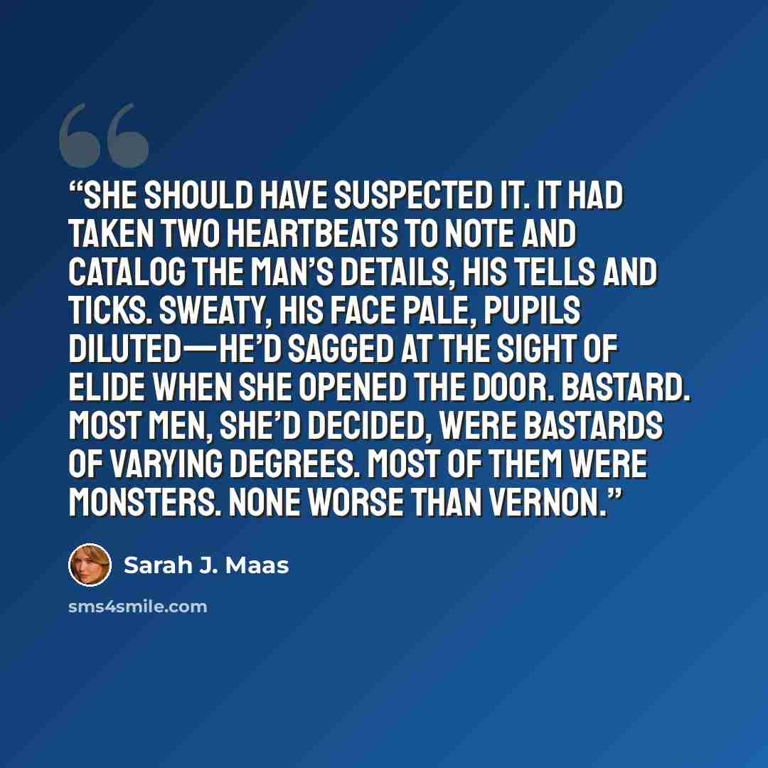 “She should have suspected it. It had taken two heartbeats to note and catalog the man’s details, his tells and ticks. Sweaty, his face pale, pupils diluted—he’d sagged at the sight of Elide when she opened the door. Bastard. Most men, she’d decided, were bastards of varying degrees. Most of them…” quote by Sarah J. Maas