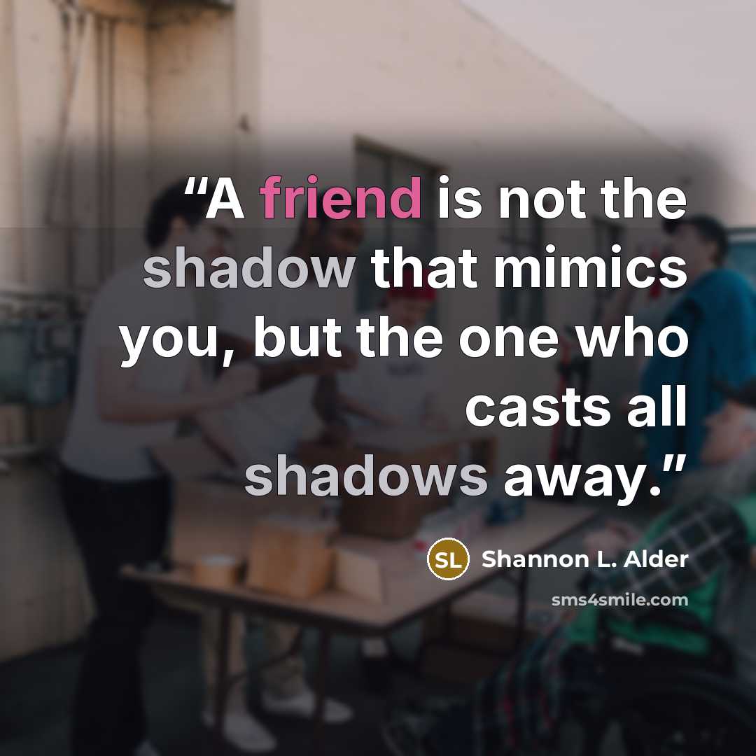 “A friend is not the shadow that mimics you, but the one who casts all shadows away.” quote by Shannon L. Alder