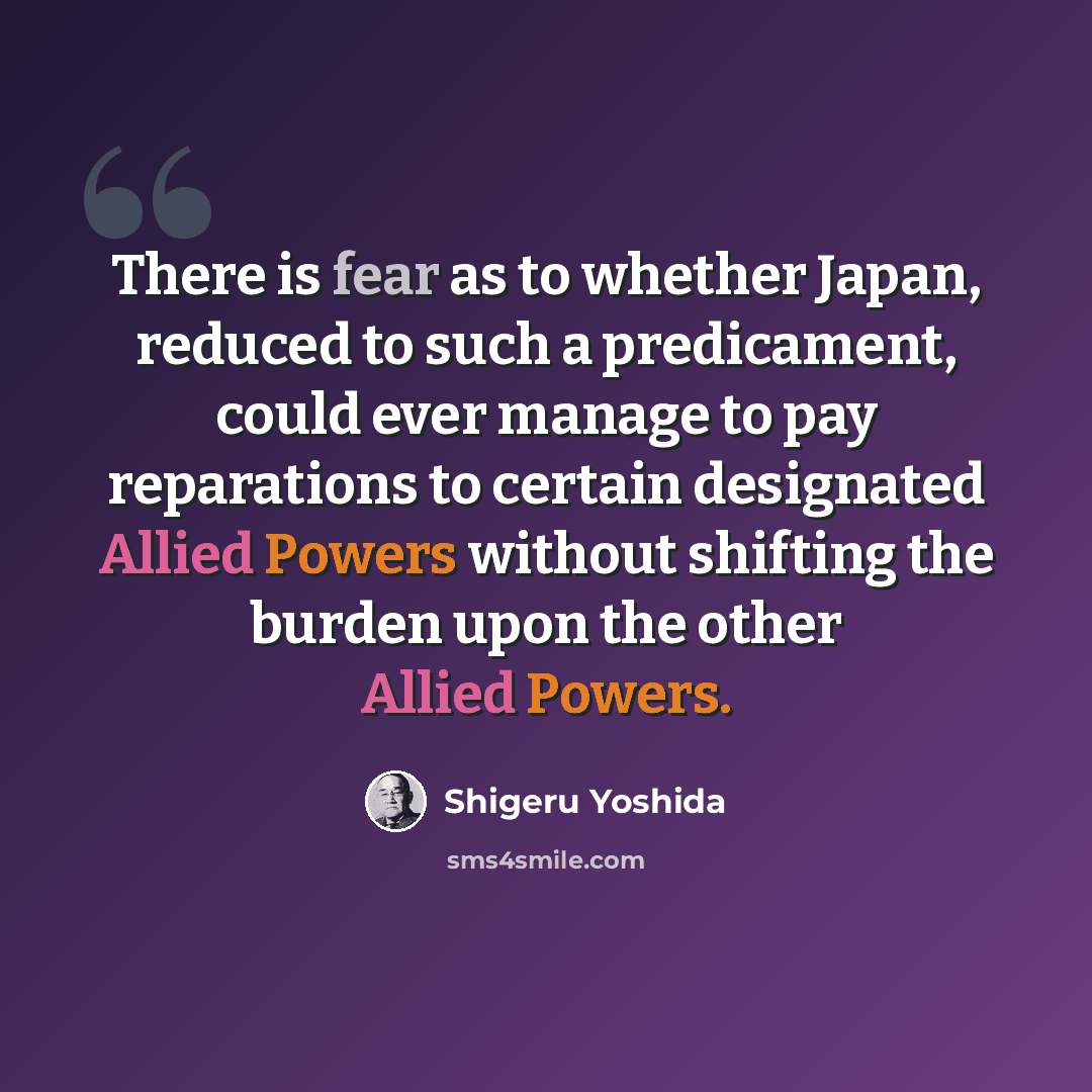 “There is fear as to whether Japan, reduced to such a predicament, could ever manage to pay reparations to certain designated Allied Powers without shifting the burden upon the other Allied Powers.” quote by Shigeru Yoshida