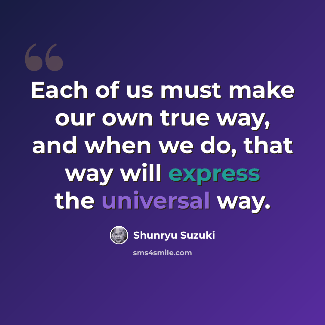 “Each of us must make our own true way, and when we do, that way will express the universal way.” quote by Shunryu Suzuki