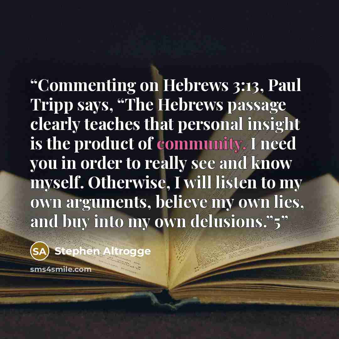 “Commenting on Hebrews 3:13, Paul Tripp says, “The Hebrews passage clearly teaches that personal insight is the product of community. I need you in order to really see and know myself. Otherwise, I will listen to my own arguments, believe my own lies, and buy into my own delusions.”5” quote by Stephen Altrogge
