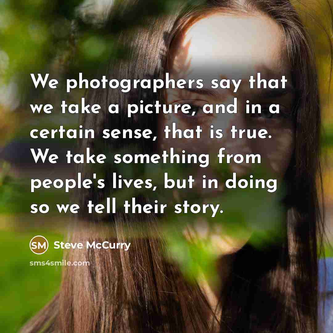 “We photographers say that we take a picture, and in a certain sense, that is true. We take something from people's lives, but in doing so we tell their story.” quote by Steve McCurry