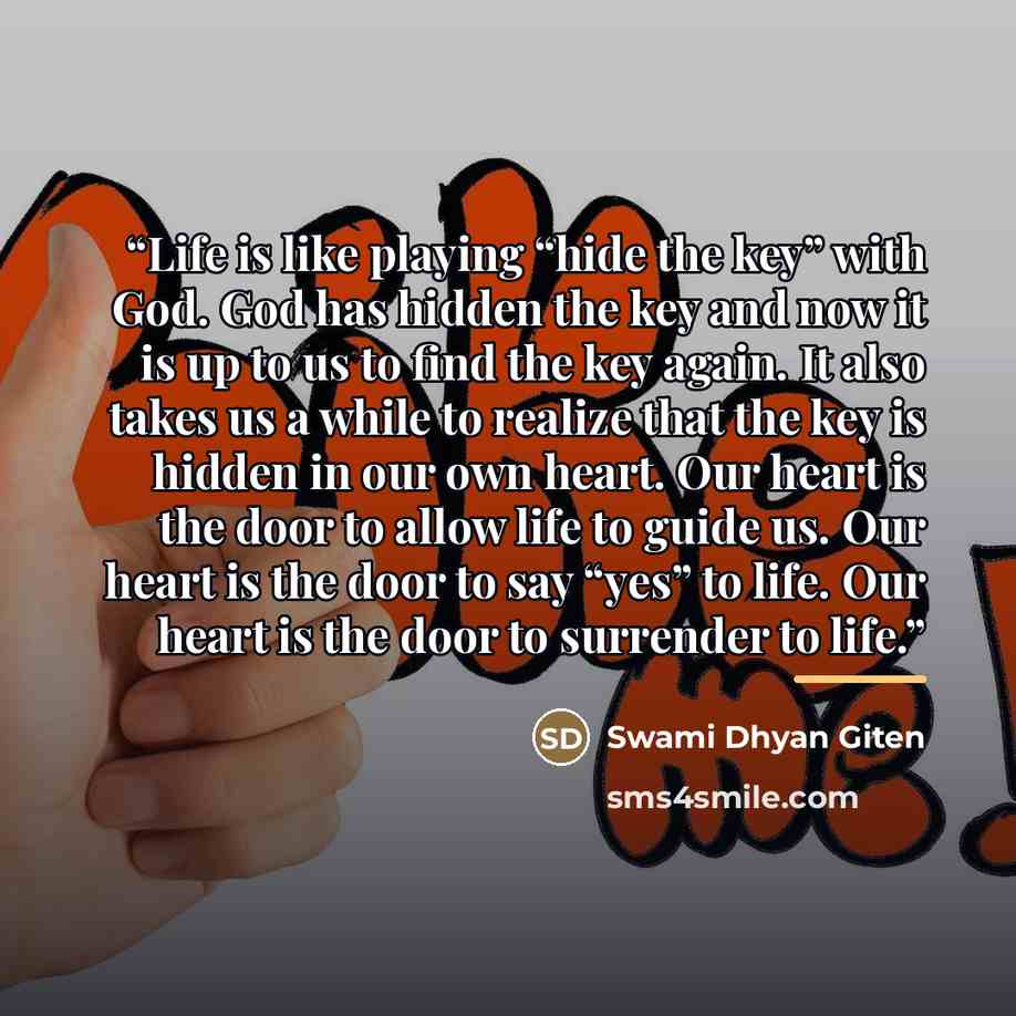 “Life is like playing “hide the key” with God. God has hidden the key and now it is up to us to find the key again. It also takes us a while to realize that the key is hidden in our own heart. Our heart is the door to allow life to guide us. Our heart is the door to say “yes” to life. Our heart is…” quote by Swami Dhyan Giten