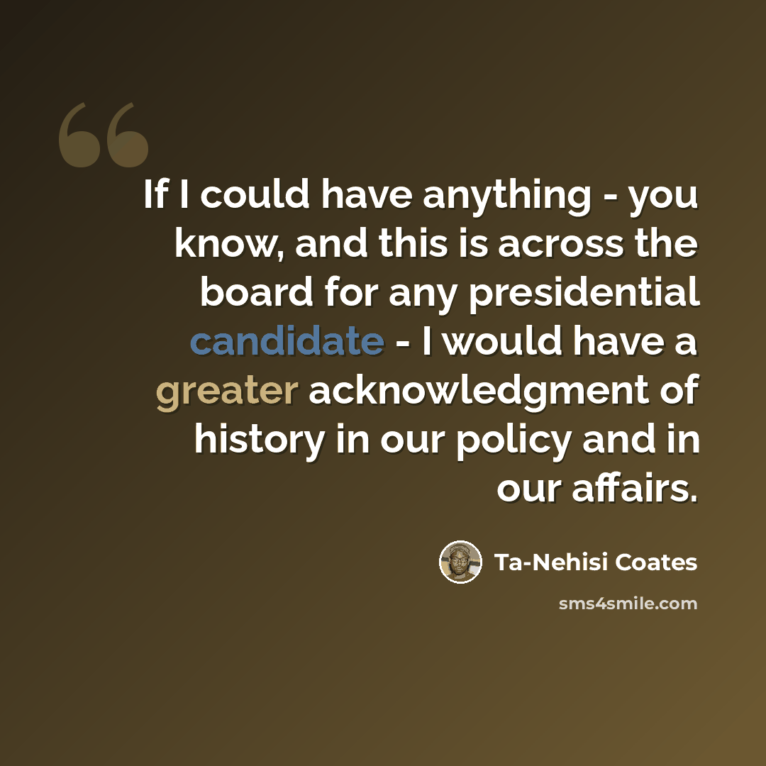 “If I could have anything - you know, and this is across the board for any presidential candidate - I would have a greater acknowledgment of history in our policy and in our affairs.” quote by Ta-Nehisi Coates