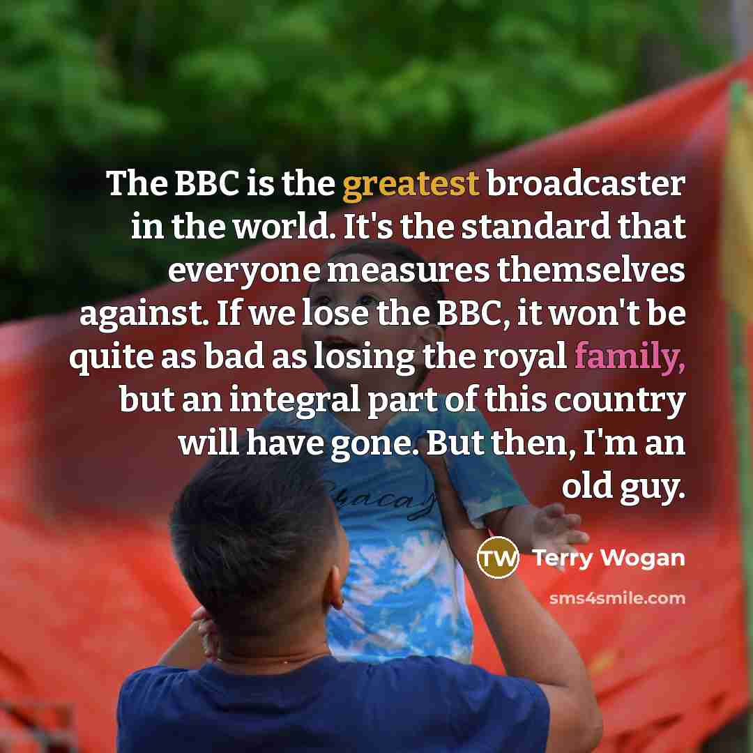 “The BBC is the greatest broadcaster in the world. It's the standard that everyone measures themselves against. If we lose the BBC, it won't be quite as bad as losing the royal family, but an integral part of this country will have gone. But then, I'm an old guy.” quote by Terry Wogan