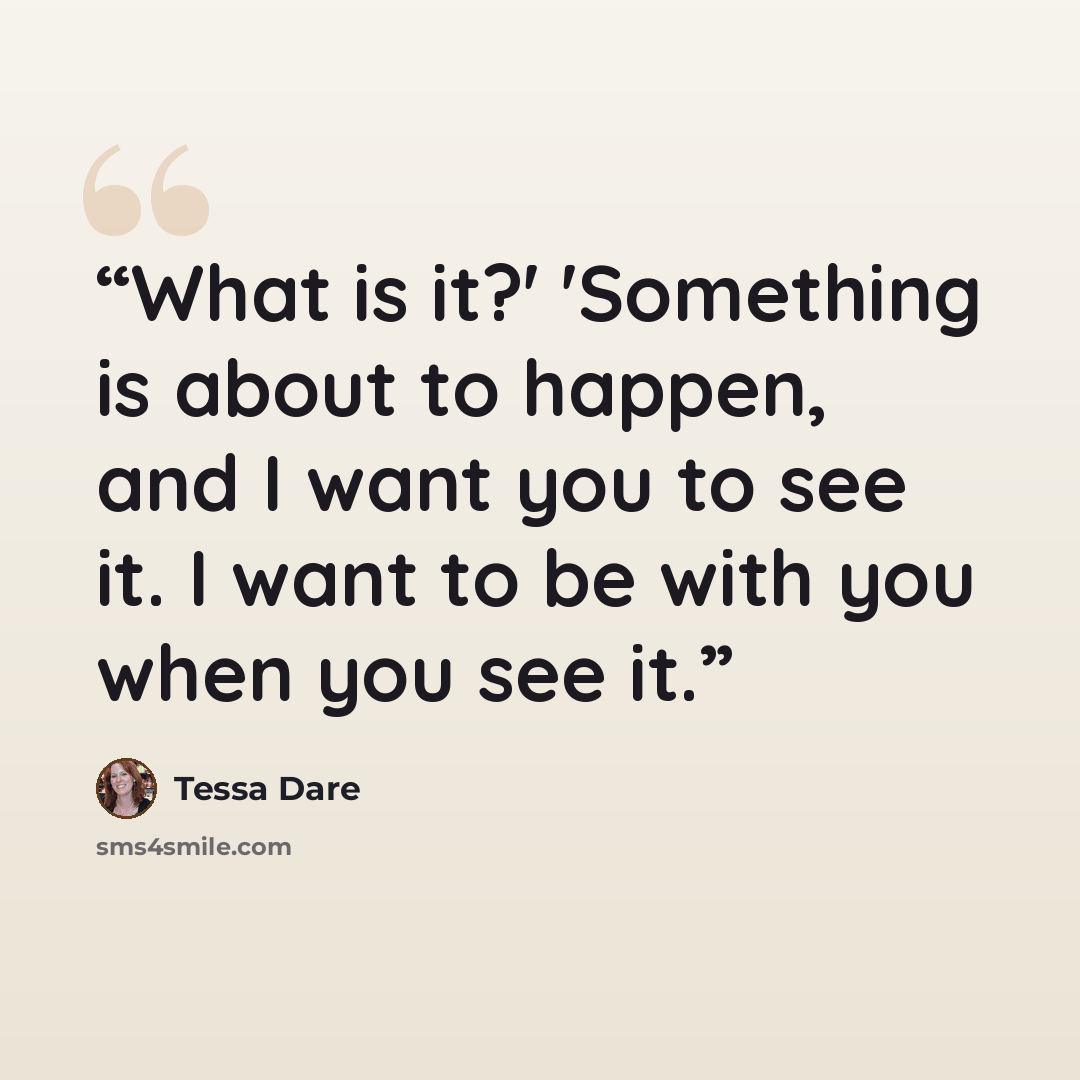 “What is it?' 'Something is about to happen, and I want you to see it. I want to be with you when you see it.” quote by Tessa Dare