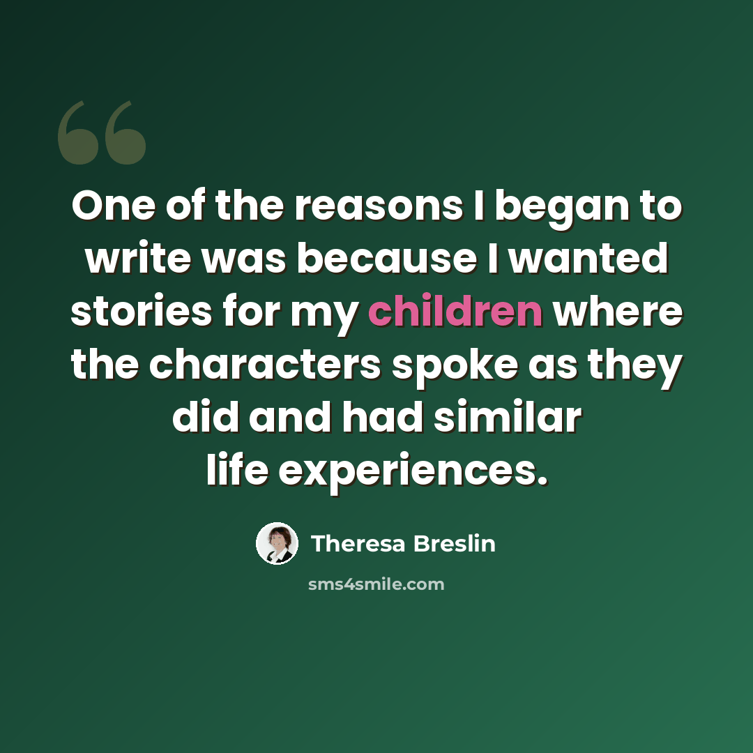 “One of the reasons I began to write was because I wanted stories for my children where the characters spoke as they did and had similar life experiences.” quote by Theresa Breslin