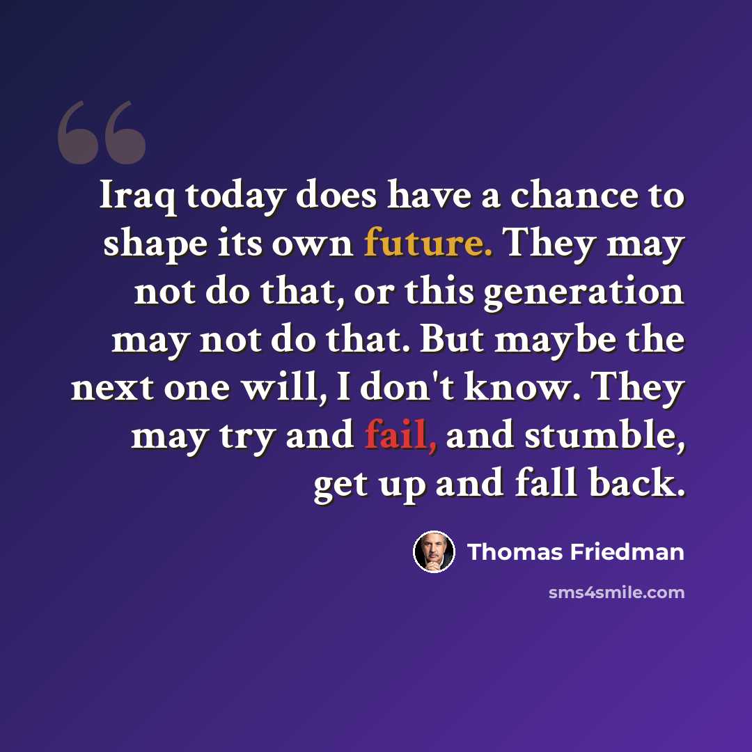 “Iraq today does have a chance to shape its own future. They may not do that, or this generation may not do that. But maybe the next one will, I don't know. They may try and fail, and stumble, get up and fall back.” quote by Thomas Friedman