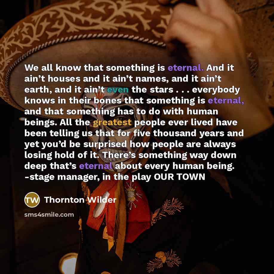 “We all know that something is eternal. And it ain’t houses and it ain’t names, and it ain’t earth, and it ain’t even the stars . . . everybody knows in their bones that something is eternal, and that something has to do with human beings. All the greatest people ever lived have been telling us…” quote by Thornton Wilder
