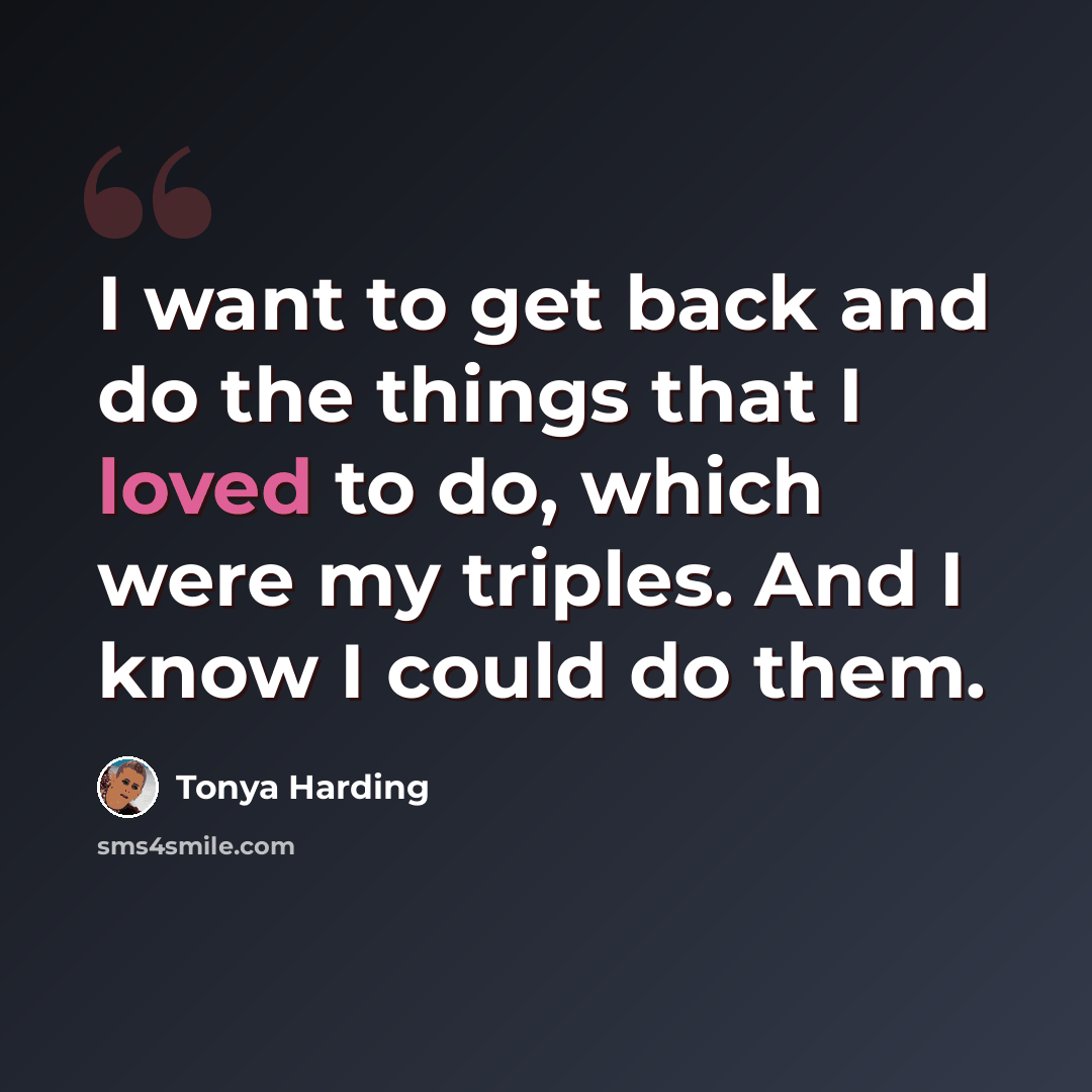 “I want to get back and do the things that I loved to do, which were my triples. And I know I could do them.” quote by Tonya Harding