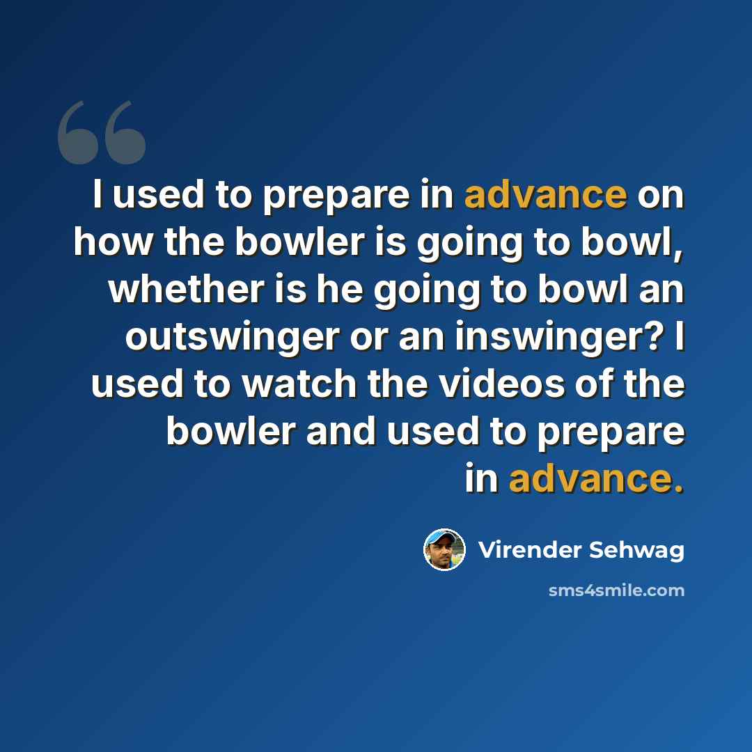 “I used to prepare in advance on how the bowler is going to bowl, whether is he going to bowl an outswinger or an inswinger? I used to watch the videos of the bowler and used to prepare in advance.” quote by Virender Sehwag