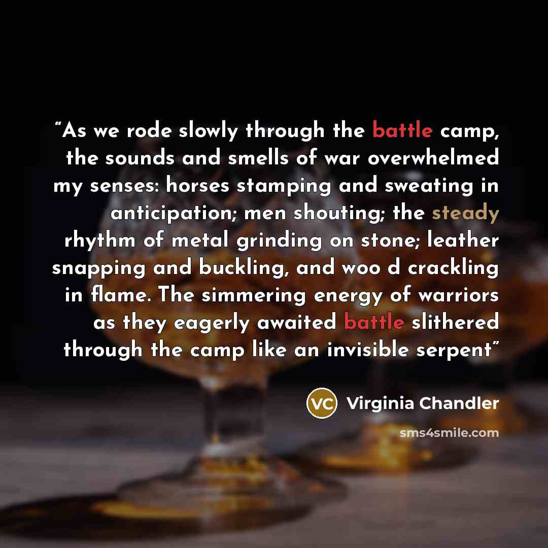 “As we rode slowly through the battle camp, the sounds and smells of war overwhelmed my senses: horses stamping and sweating in anticipation; men shouting; the steady rhythm of metal grinding on stone; leather snapping and buckling, and woo d crackling in flame. The simmering energy of warriors as…” quote by Virginia Chandler