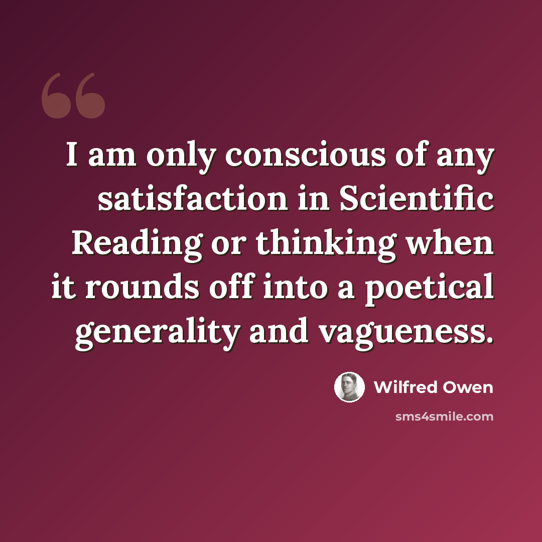 “I am only conscious of any satisfaction in Scientific Reading or thinking when it rounds off into a poetical generality and vagueness.” quote by Wilfred Owen
