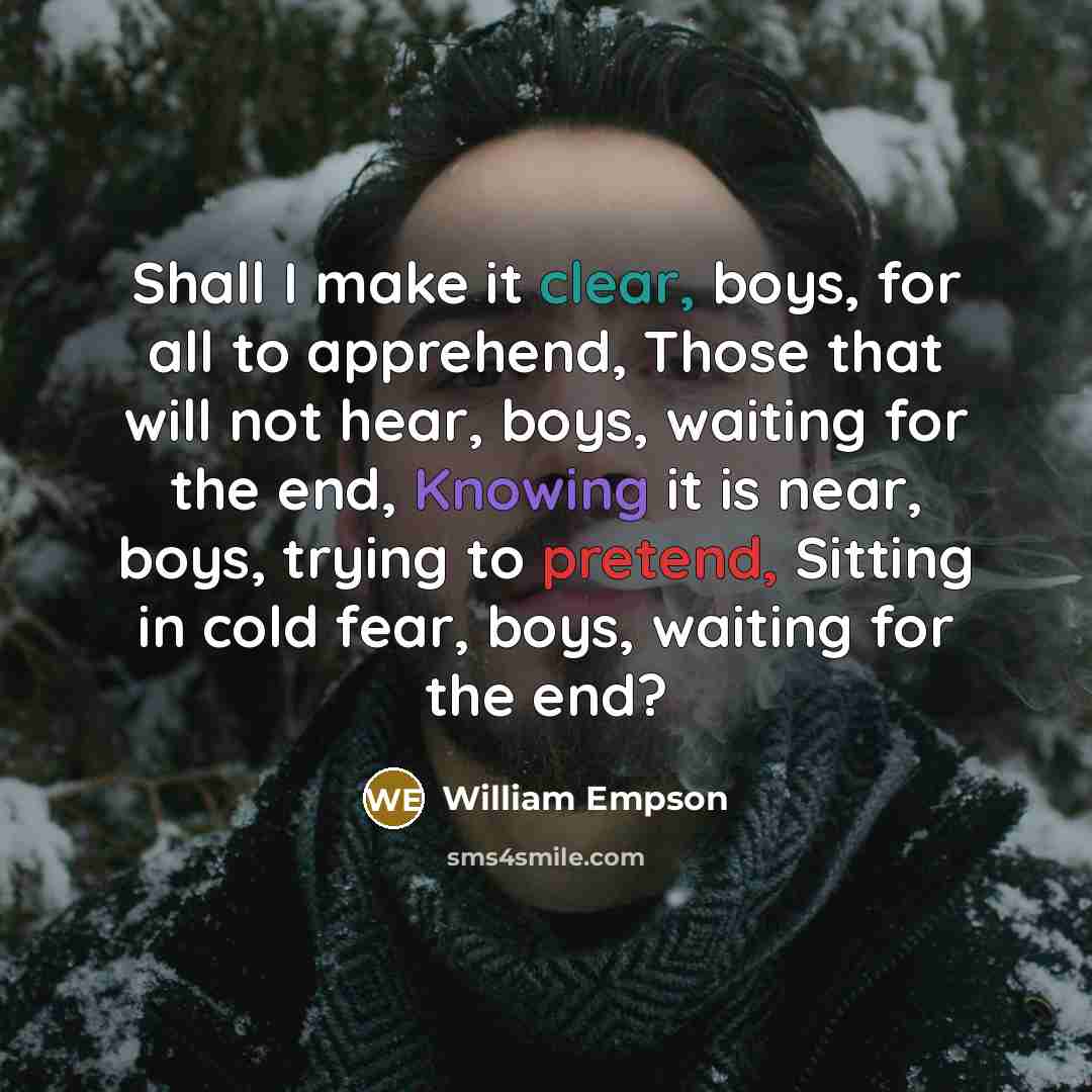 “Shall I make it clear, boys, for all to apprehend, Those that will not hear, boys, waiting for the end, Knowing it is near, boys, trying to pretend, Sitting in cold fear, boys, waiting for the end?” quote by William Empson