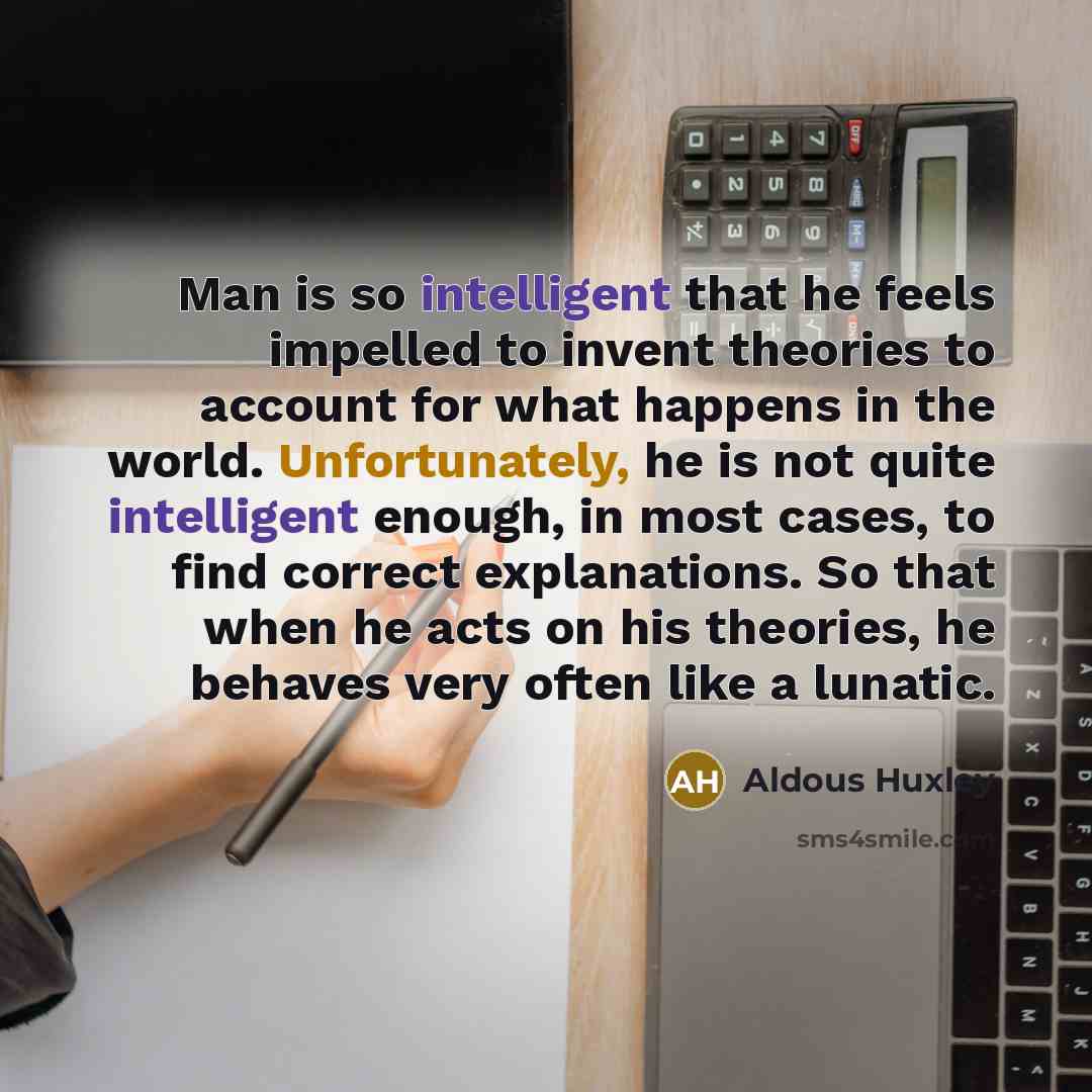 “Man is so intelligent that he feels impelled to invent theories to account for what happens in the world. Unfortunately, he is not quite intelligent enough, in most cases, to find correct explanations. So that when he acts on his theories, he behaves very often like a lunatic.” quote by Aldous Huxley