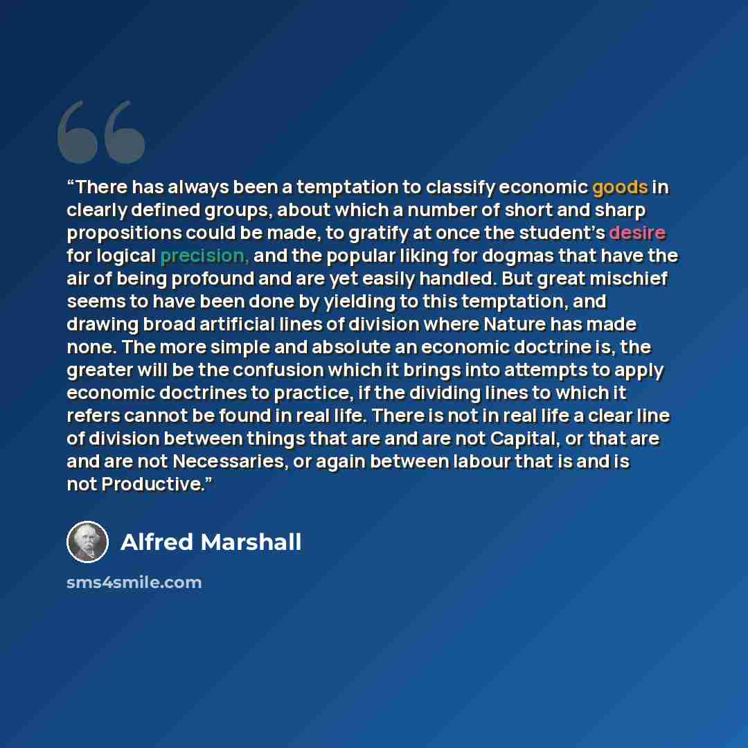 “There has always been a temptation to classify economic goods in clearly defined groups, about which a number of short and sharp propositions could be made, to gratify at once the student’s desire for logical precision, and the popular liking for dogmas that have the air of being profound and are…” quote by Alfred Marshall