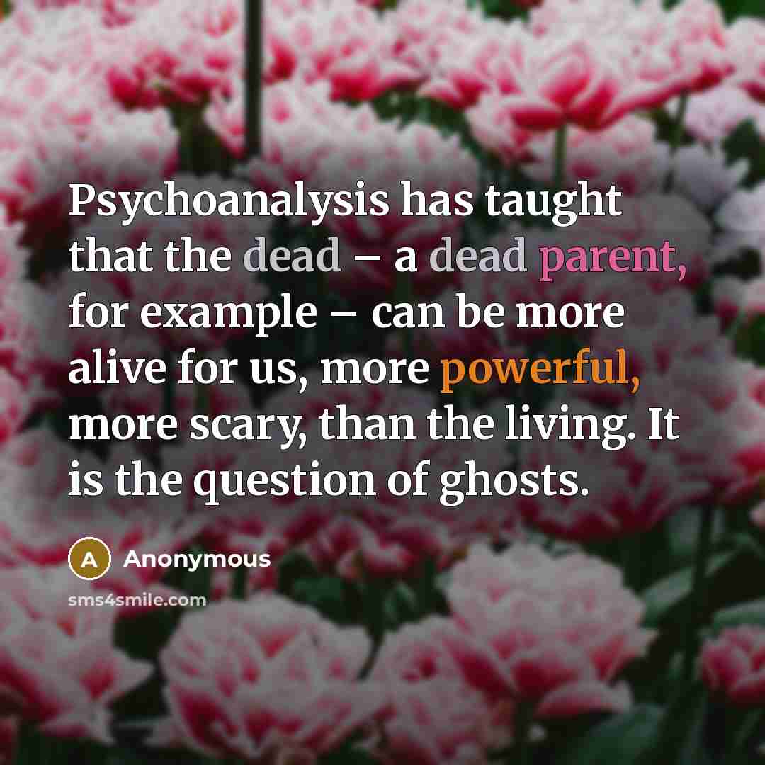 “Psychoanalysis has taught that the dead – a dead parent, for example – can be more alive for us, more powerful, more scary, than the living. It is the question of ghosts.” quote by Anonymous
