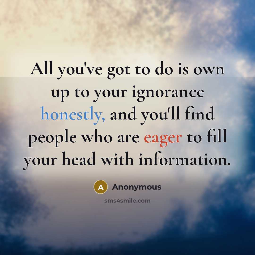 “All you've got to do is own up to your ignorance honestly, and you'll find people who are eager to fill your head with information.” quote by Anonymous