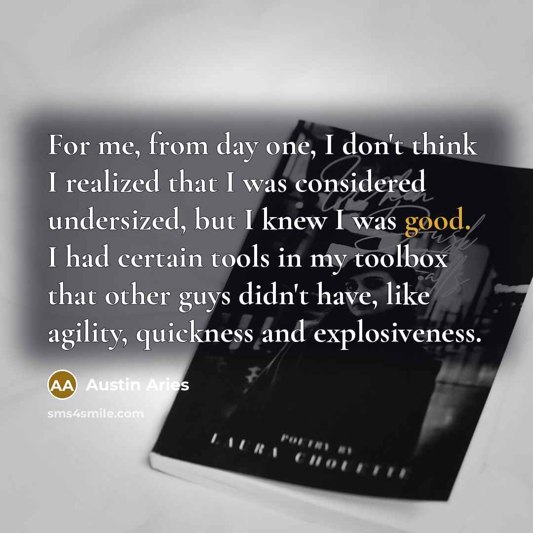“For me, from day one, I don't think I realized that I was considered undersized, but I knew I was good. I had certain tools in my toolbox that other guys didn't have, like agility, quickness and explosiveness.” quote by Austin Aries