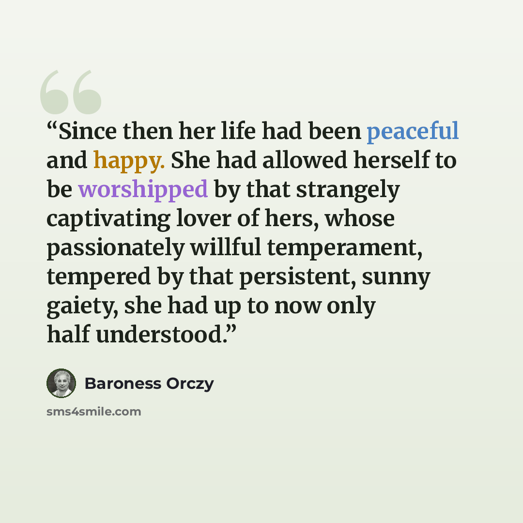 “Since then her life had been peaceful and happy. She had allowed herself to be worshipped by that strangely captivating lover of hers, whose passionately willful temperament, tempered by that persistent, sunny gaiety, she had up to now only half understood.” quote by Baroness Orczy