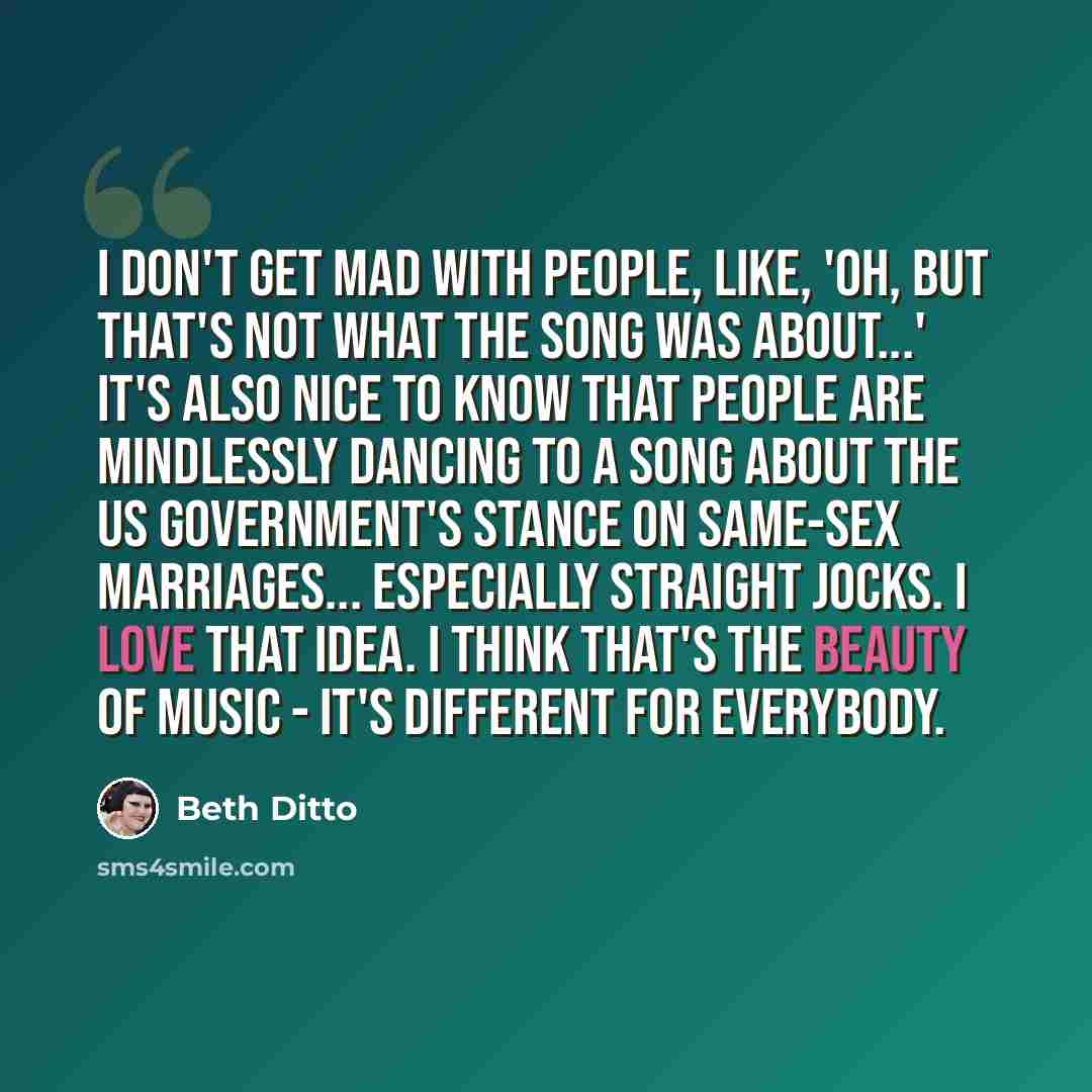 “I don't get mad with people, like, 'Oh, but that's not what the song was about...' It's also nice to know that people are mindlessly dancing to a song about the US Government's stance on same-sex marriages... especially straight jocks. I love that idea. I think that's the beauty of music - it's…” quote by Beth Ditto