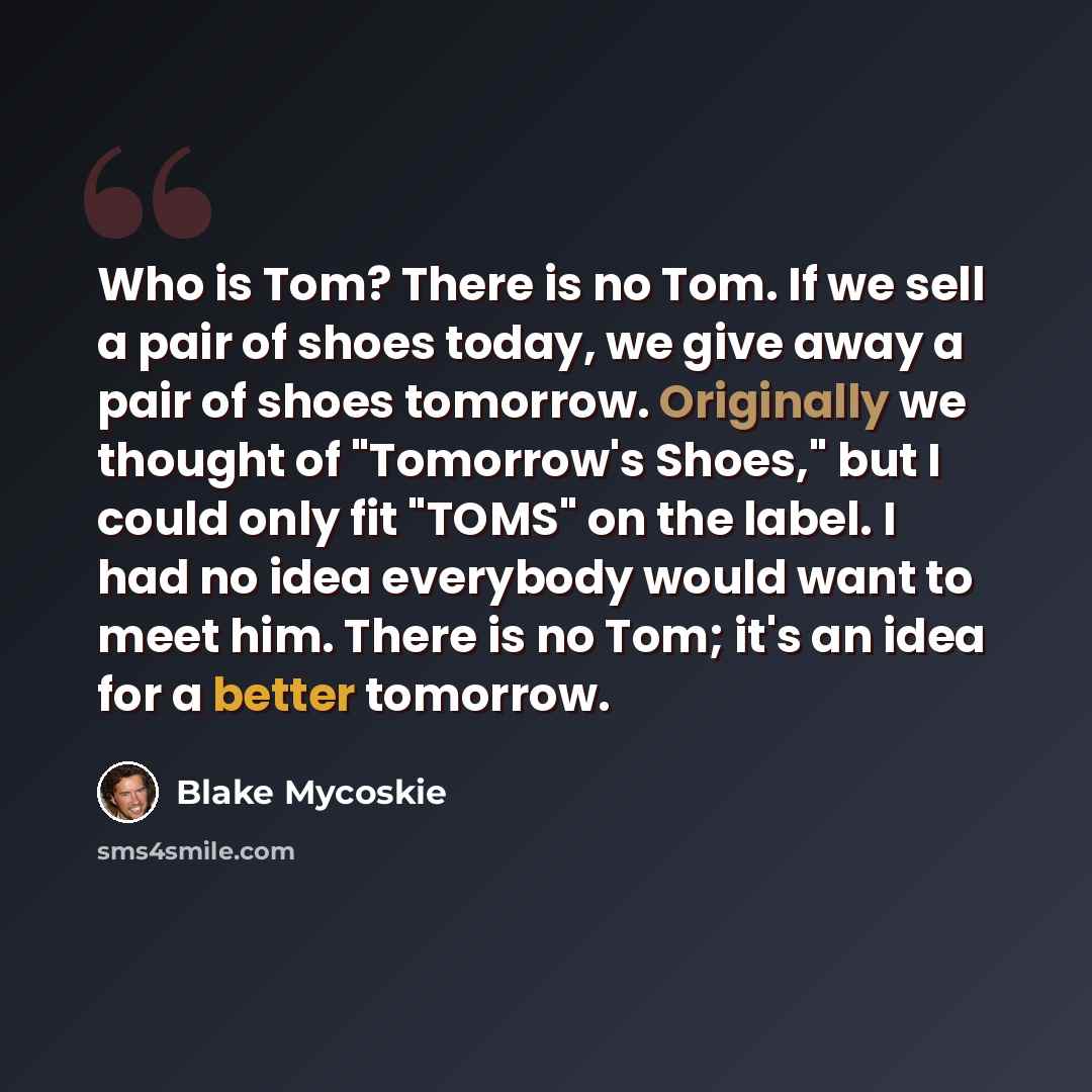 “Who is Tom? There is no Tom. If we sell a pair of shoes today, we give away a pair of shoes tomorrow. Originally we thought of "Tomorrow's Shoes," but I could only fit "TOMS" on the label. I had no idea everybody would want to meet him. There is no Tom; it's an idea for a better tomorrow.” quote by Blake Mycoskie