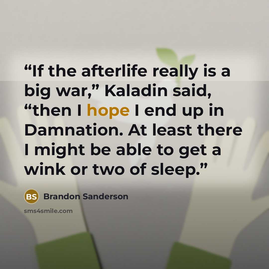 “If the afterlife really is a big war,” Kaladin said, “then I hope I end up in Damnation. At least there I might be able to get a wink or two of sleep.” quote by Brandon Sanderson