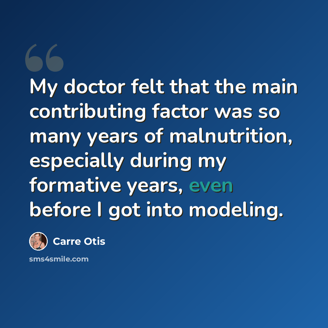 “My doctor felt that the main contributing factor was so many years of malnutrition, especially during my formative years, even before I got into modeling.” quote by Carre Otis