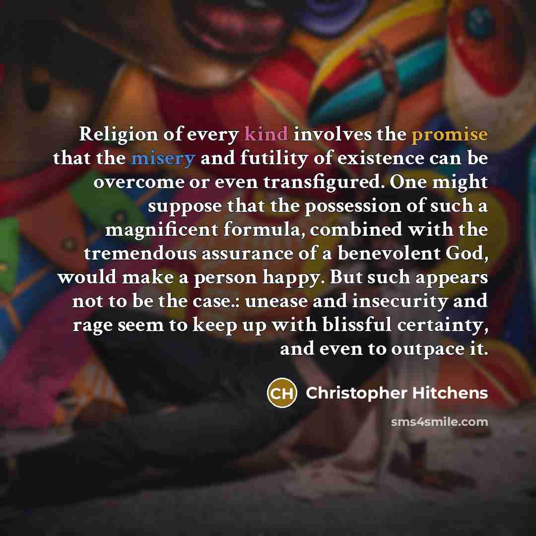 “Religion of every kind involves the promise that the misery and futility of existence can be overcome or even transfigured. One might suppose that the possession of such a magnificent formula, combined with the tremendous assurance of a benevolent God, would make a person happy. But such appears…” quote by Christopher Hitchens