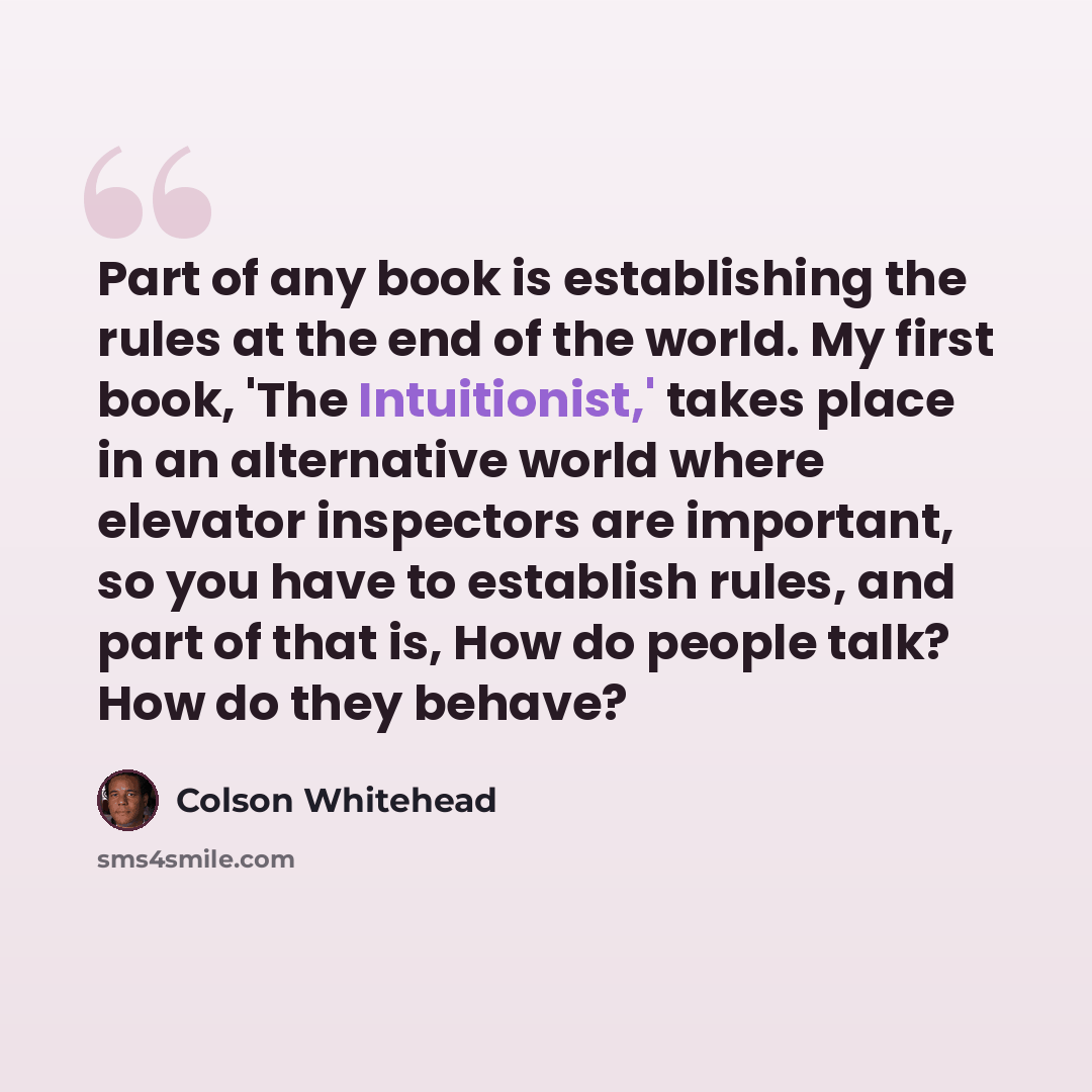 “Part of any book is establishing the rules at the end of the world. My first book, 'The Intuitionist,' takes place in an alternative world where elevator inspectors are important, so you have to establish rules, and part of that is, How do people talk? How do they behave?” quote by Colson Whitehead