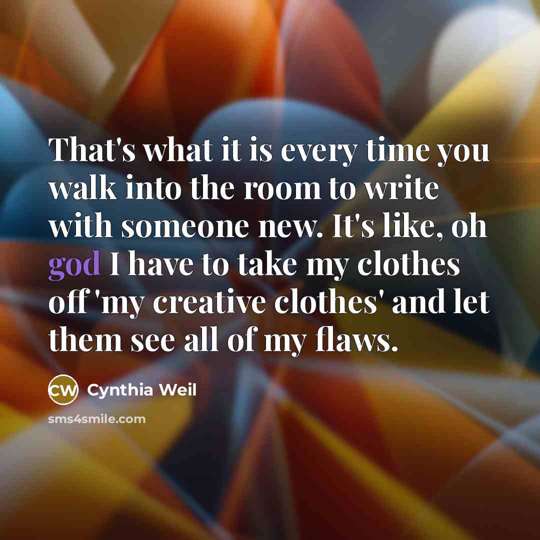 “That's what it is every time you walk into the room to write with someone new. It's like, oh god I have to take my clothes off 'my creative clothes' and let them see all of my flaws.” quote by Cynthia Weil
