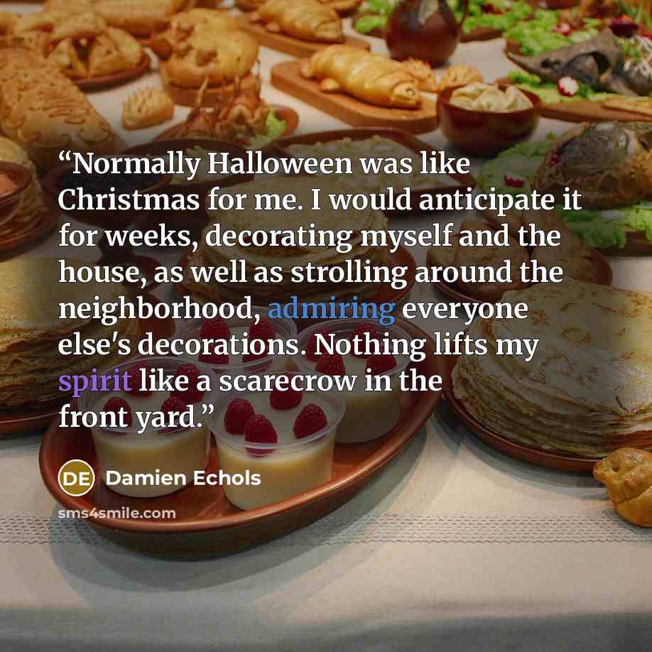 “Normally Halloween was like Christmas for me. I would anticipate it for weeks, decorating myself and the house, as well as strolling around the neighborhood, admiring everyone else's decorations. Nothing lifts my spirit like a scarecrow in the front yard.” quote by Damien Echols