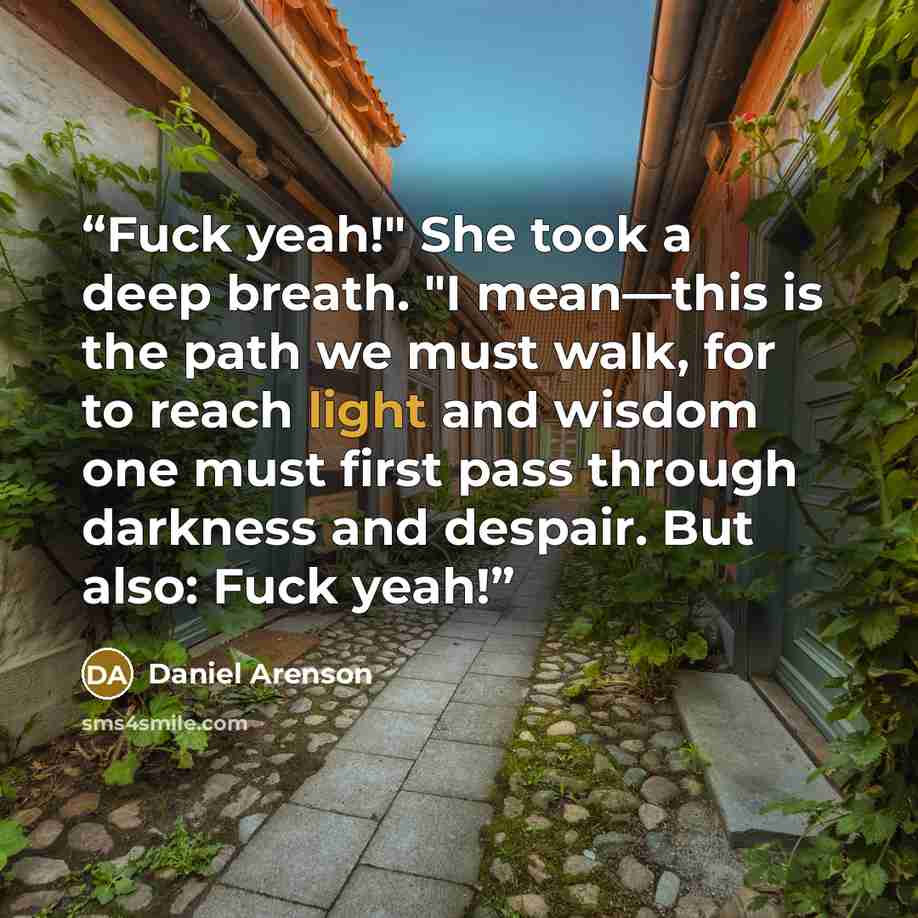 “Fuck yeah!" She took a deep breath. "I mean—this is the path we must walk, for to reach light and wisdom one must first pass through darkness and despair. But also: Fuck yeah!” quote by Daniel Arenson