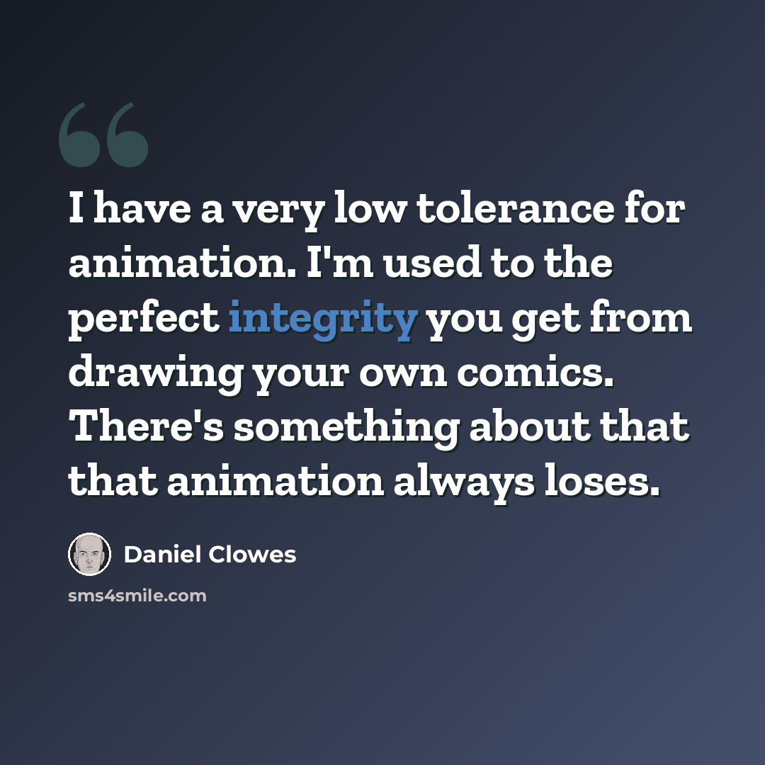 “I have a very low tolerance for animation. I'm used to the perfect integrity you get from drawing your own comics. There's something about that that animation always loses.” quote by Daniel Clowes