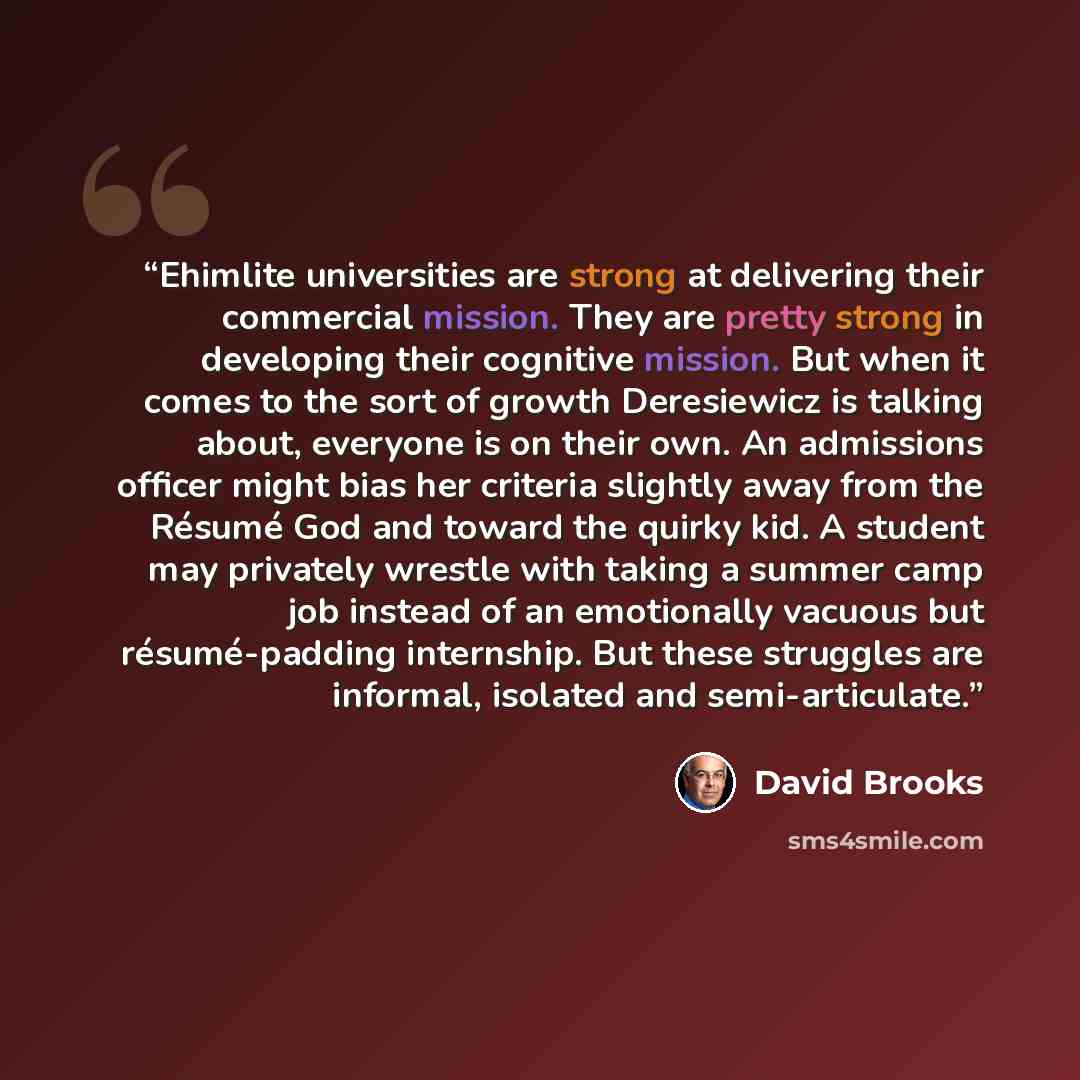 “Ehimlite universities are strong at delivering their commercial mission. They are pretty strong in developing their cognitive mission. But when it comes to the sort of growth Deresiewicz is talking about, everyone is on their own. An admissions officer might bias her criteria slightly away from…” quote by David Brooks