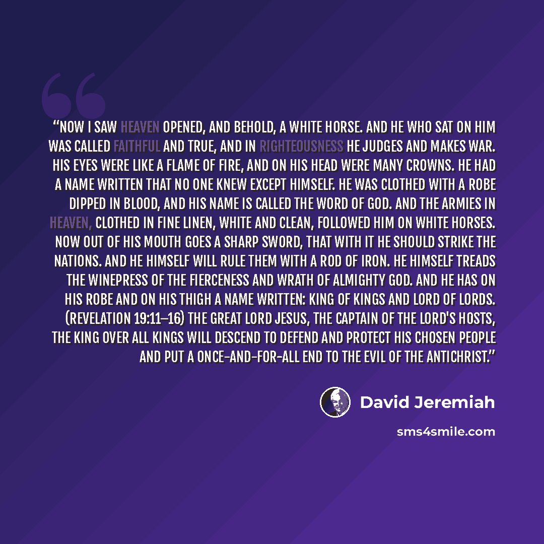 “Now I saw heaven opened, and behold, a white horse. And He who sat on him was called Faithful and True, and in righteousness He judges and makes war. His eyes were like a flame of fire, and on His head were many crowns. He had a name written that no one knew except Himself. He was clothed with a…” quote by David Jeremiah