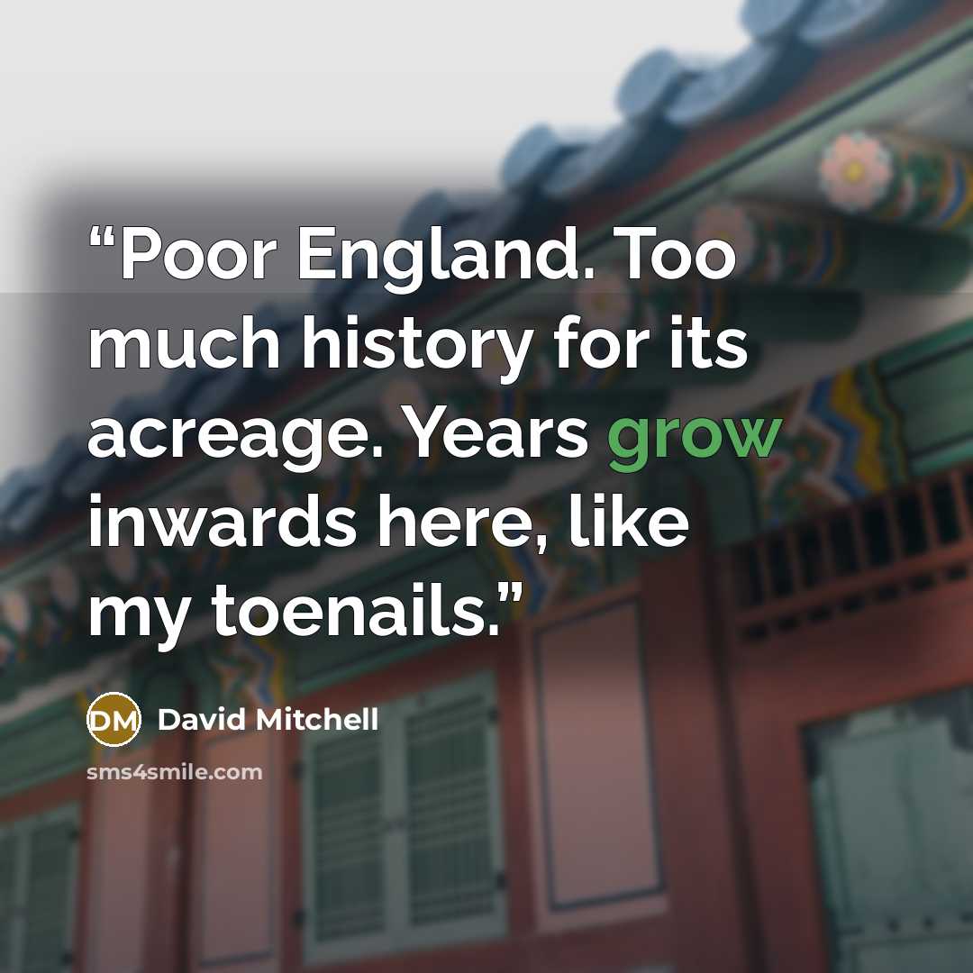 “Poor England. Too much history for its acreage. Years grow inwards here, like my toenails.” quote by David Mitchell