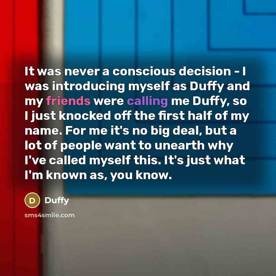 “It was never a conscious decision - I was introducing myself as Duffy and my friends were calling me Duffy, so I just knocked off the first half of my name. For me it's no big deal, but a lot of people want to unearth why I've called myself this. It's just what I'm known as, you know.” quote by Duffy