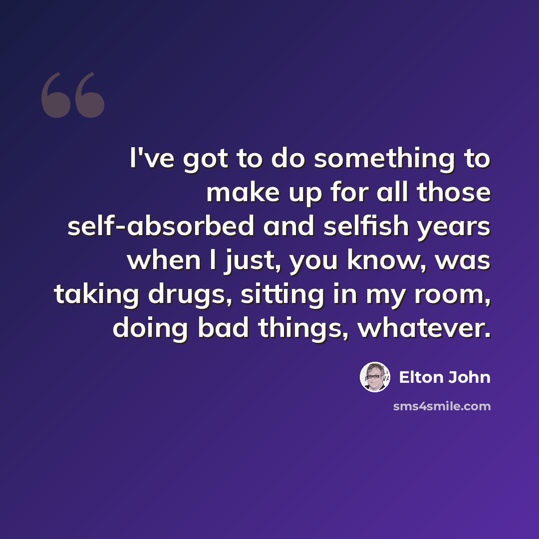 “I've got to do something to make up for all those self-absorbed and selfish years when I just, you know, was taking drugs, sitting in my room, doing bad things, whatever.” quote by Elton John