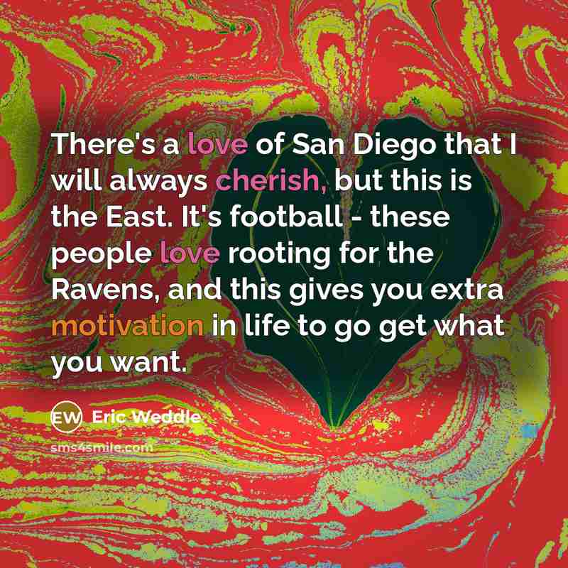 “There's a love of San Diego that I will always cherish, but this is the East. It's football - these people love rooting for the Ravens, and this gives you extra motivation in life to go get what you want.” quote by Eric Weddle