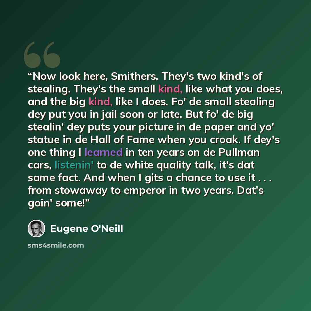 “Now look here, Smithers. They's two kind's of stealing. They's the small kind, like what you does, and the big kind, like I does. Fo' de small stealing dey put you in jail soon or late. But fo' de big stealin' dey puts your picture in de paper and yo' statue in de Hall of Fame when you croak. If…” quote by Eugene O'Neill