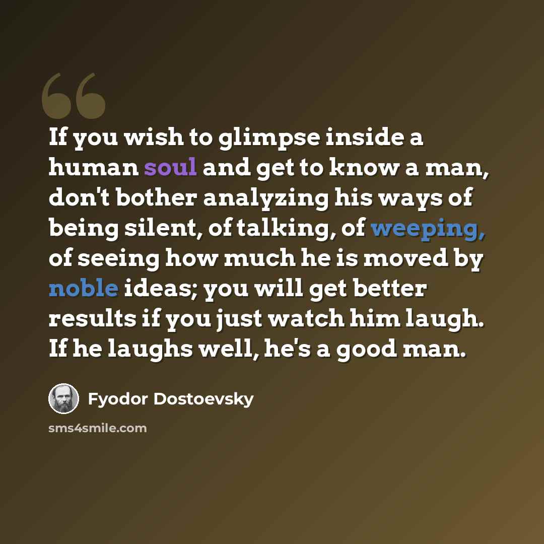 “If you wish to glimpse inside a human soul and get to know a man, don't bother analyzing his ways of being silent, of talking, of weeping, of seeing how much he is moved by noble ideas; you will get better results if you just watch him laugh. If he laughs well, he's a good man.” quote by Fyodor Dostoevsky