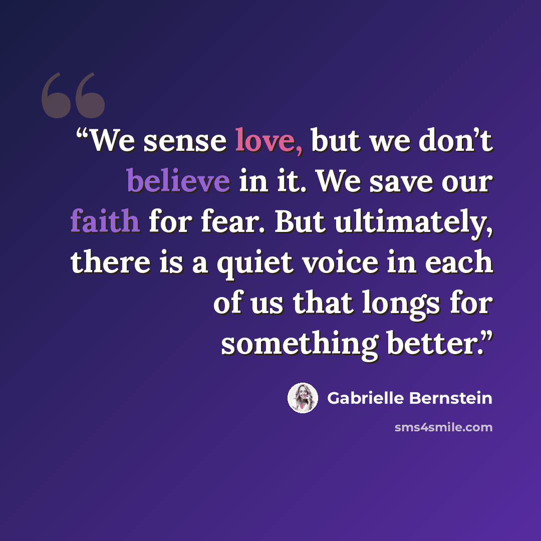 “We sense love, but we don’t believe in it. We save our faith for fear. But ultimately, there is a quiet voice in each of us that longs for something better.” quote by Gabrielle Bernstein