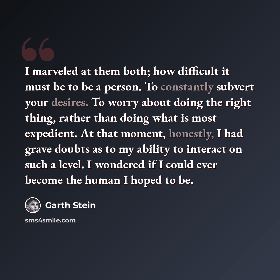 “I marveled at them both; how difficult it must be to be a person. To constantly subvert your desires. To worry about doing the right thing, rather than doing what is most expedient. At that moment, honestly, I had grave doubts as to my ability to interact on such a level. I wondered if I could…” quote by Garth Stein