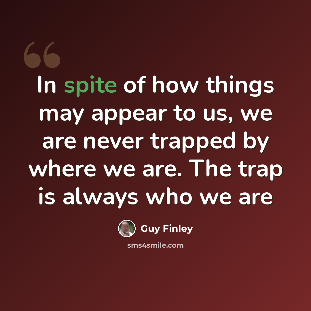 “In spite of how things may appear to us, we are never trapped by where we are. The trap is always who we are” quote by Guy Finley